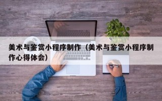 泉州美术与鉴赏小程序制作（美术与鉴赏小程序制作心得体会）