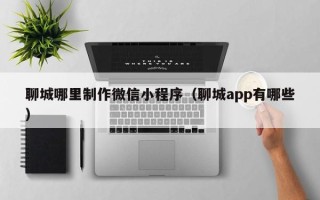 泉州聊城哪里制作微信小程序（聊城app有哪些）