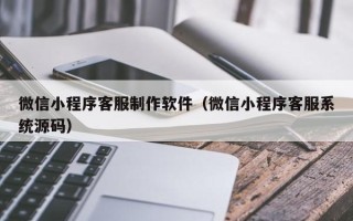 泉州微信小程序客服制作软件（微信小程序客服系统源码）