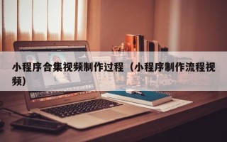 泉州小程序合集视频制作过程（小程序制作流程视频）