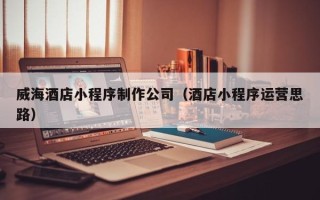 泉州威海酒店小程序制作公司（酒店小程序运营思路）