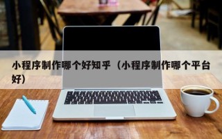 泉州小程序制作哪个好知乎（小程序制作哪个平台好）