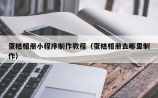 泉州蛋糕相册小程序制作教程（蛋糕相册去哪里制作）